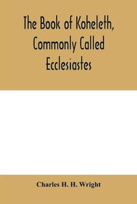 Cover image for The book of Koheleth, commonly called Ecclesiastes: considered in relation to modern criticism, and to the doctrines of modern pessimism, with a critical and grammatical commentary and a revised translation