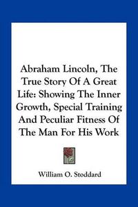 Cover image for Abraham Lincoln, the True Story of a Great Life: Showing the Inner Growth, Special Training and Peculiar Fitness of the Man for His Work