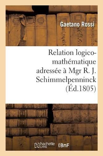 Relation Logico-Mathematique Adressee A Mgr R. J. Schimmelpenninck A Fin de Lui Donner: Une Idee Claire de Son Ouvrage, Intitule Soluzione Esatta E Regolare del Difficilissimo Problema