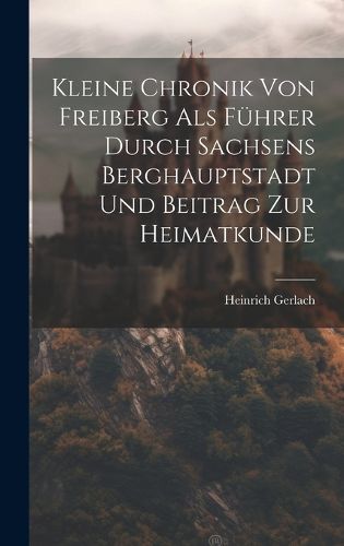 Cover image for Kleine Chronik Von Freiberg Als Fuehrer Durch Sachsens Berghauptstadt Und Beitrag Zur Heimatkunde