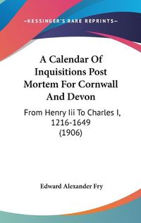 Cover image for A Calendar of Inquisitions Post Mortem for Cornwall and Devon: From Henry III to Charles I, 1216-1649 (1906)