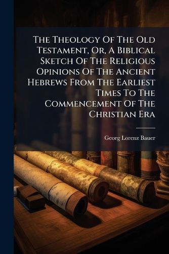 Cover image for The Theology of the Old Testament, Or, a Biblical Sketch of the Religious Opinions of the Ancient Hebrews from the Earliest Times to the Commencement of the Christian Era: Extracted and Translated from the Theologie Des Alten Testaments of Georg...