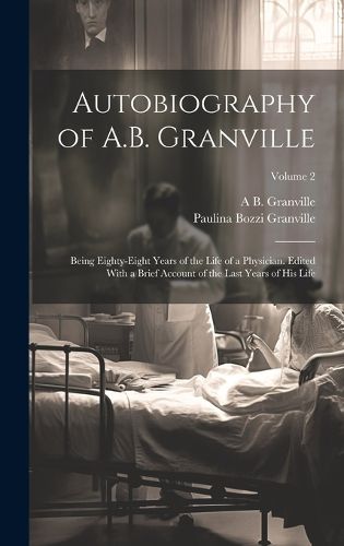 Autobiography of A.B. Granville; Being Eighty-eight Years of the Life of a Physician. Edited With a Brief Account of the Last Years of his Life; Volume 2