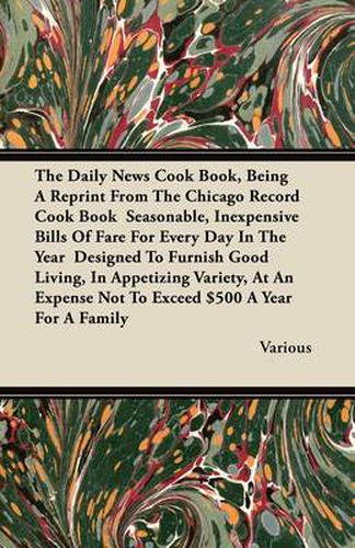 Cover image for The Daily News Cook Book, Being A Reprint From The Chicago Record Cook Book Seasonable, Inexpensive Bills Of Fare For Every Day In The Year Designed To Furnish Good Living, In Appetizing Variety, At An Expense Not To Exceed $500 A Year For A Family