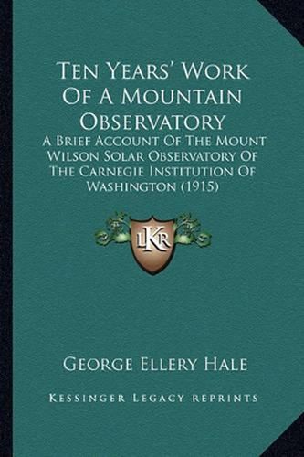 Cover image for Ten Years' Work of a Mountain Observatory: A Brief Account of the Mount Wilson Solar Observatory of the Carnegie Institution of Washington (1915)