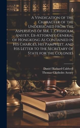 A Vindication of the Character of the Undersigned From the Aspersions of Mr. T. Chisholm Anstey, Ex-Attorney General of Hongkong As Contained in His Charges, His Pamphlet, and His Letter to the Secretary of State for the Colonies