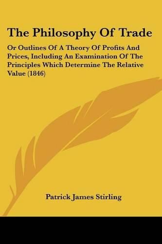 Cover image for The Philosophy Of Trade: Or Outlines Of A Theory Of Profits And Prices, Including An Examination Of The Principles Which Determine The Relative Value (1846)