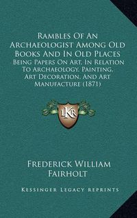 Cover image for Rambles of an Archaeologist Among Old Books and in Old Places: Being Papers on Art, in Relation to Archaeology, Painting, Art Decoration, and Art Manufacture (1871)