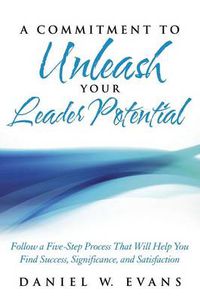 Cover image for A Commitment to Unleash Your Leader Potential: Follow a Five-Step Process That Will Help You Find Success, Significance, and Satisfaction