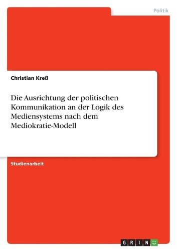 Cover image for Die Ausrichtung der politischen Kommunikation an der Logik des Mediensystems nach dem Mediokratie-Modell