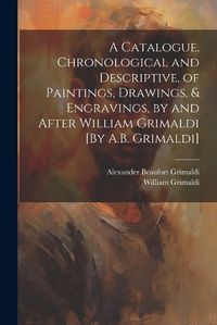 Cover image for A Catalogue, Chronological and Descriptive, of Paintings, Drawings, & Engravings, by and After William Grimaldi [By A.B. Grimaldi]