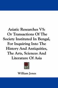 Cover image for Asiatic Researches V5: Or Transactions of the Society Instituted in Bengal, for Inquiring Into the History and Antiquities, the Arts, Sciences and Literature of Asia