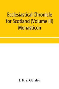 Cover image for Ecclesiastical chronicle for Scotland (Volume III) Monasticon; Profusely Illustrated on Steel Comprising views of Abbeys, Priories, Collegiate Churches, Hospitals, Religious, Houses in Scotland, with their valuations at the period of seizure and abolition