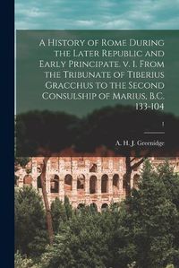 Cover image for A History of Rome During the Later Republic and Early Principate. V. 1. From the Tribunate of Tiberius Gracchus to the Second Consulship of Marius, B.C. 133-104; 1