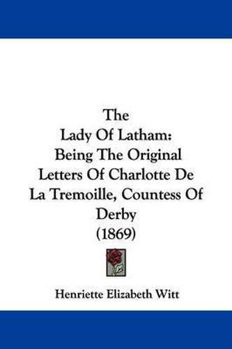 Cover image for The Lady Of Latham: Being The Original Letters Of Charlotte De La Tremoille, Countess Of Derby (1869)