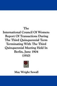 Cover image for The International Council of Women: Report of Transactions During the Third Quinquennial Term Terminating with the Third Quinquennial Meeting Held in Berlin, June 1904 (1910)