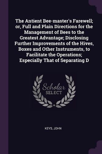 Cover image for The Antient Bee-master's Farewell; or, Full and Plain Directions for the Management of Bees to the Greatest Advantage; Disclosing Further Improvements of the Hives, Boxes and Other Instruments, to Facilitate the Operations; Especially That of Separating D