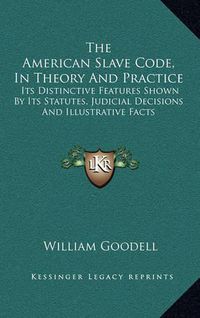 Cover image for The American Slave Code, in Theory and Practice: Its Distinctive Features Shown by Its Statutes, Judicial Decisions and Illustrative Facts