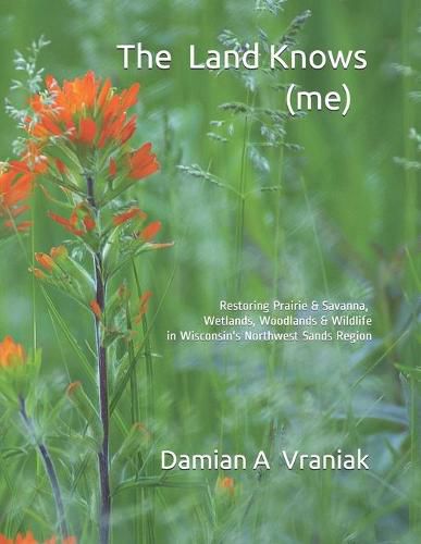 Cover image for The Land Knows (me): Restoring Prairie & Savanna, Wetlands, Woodlands & Wildlife in Wisconsin's Northwest Sands Region