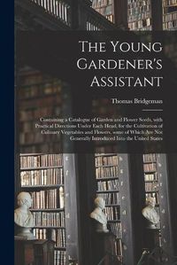 Cover image for The Young Gardener's Assistant: Containing a Catalogue of Garden and Flower Seeds, With Practical Directions Under Each Head, for the Cultivation of Culinary Vegetables and Flowers, Some of Which Are Not Generally Introduced Into the United States