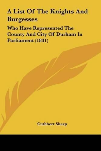 Cover image for A List of the Knights and Burgesses: Who Have Represented the County and City of Durham in Parliament (1831)