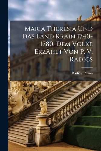 Cover image for Maria Theresia Und Das Land Krain 1740-1780. Dem Volke Erzaehlt Von P. V. Radics