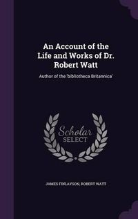 Cover image for An Account of the Life and Works of Dr. Robert Watt: Author of the 'Bibliotheca Britannica