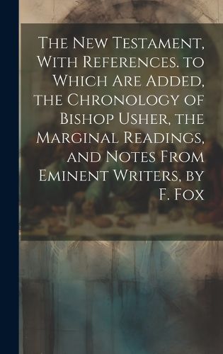 Cover image for The New Testament, With References. to Which Are Added, the Chronology of Bishop Usher, the Marginal Readings, and Notes From Eminent Writers, by F. Fox