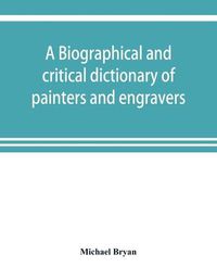 Cover image for A biographical and critical dictionary of painters and engravers, from the revival of the art under Cimabue and the alleged discovery of engraving by finiguerra to the present time: with the ciphers, monograms, and marks, used by each engraver