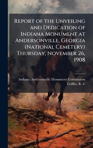 Cover image for Report of the Unveiling and Dedication of Indiana Monument at Andersonville, Georgia (National Cemetery) Thursday, November 26, 1908