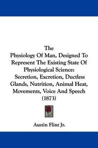 Cover image for The Physiology Of Man, Designed To Represent The Existing State Of Physiological Science: Secretion, Excretion, Ductless Glands, Nutrition, Animal Heat, Movements, Voice And Speech (1873)