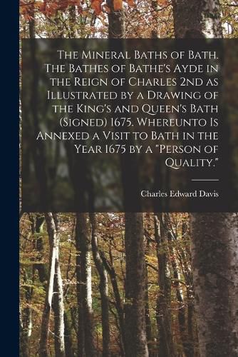 The Mineral Baths of Bath. The Bathes of Bathe's Ayde in the Reign of Charles 2nd as Illustrated by a Drawing of the King's and Queen's Bath (signed) 1675. Whereunto is Annexed a Visit to Bath in the Year 1675 by a "person of Quality."