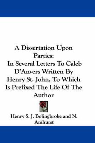 Cover image for A Dissertation Upon Parties: In Several Letters to Caleb D'Anvers Written by Henry St. John, to Which Is Prefixed the Life of the Author