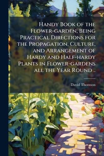 Cover image for Handy Book of the Flower-Garden, Being Practical Directions for the Propagation, Culture, and Arrangement of Hardy and Half-Hardy Plants in Flower-Gardens All the Year Round ..