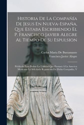 Historia De La Compania De Jesus En Nueva-Espana, Que Estaba Escribiendo El P. Francisco Javier Alegre Al Tiempo De Su Espulsion