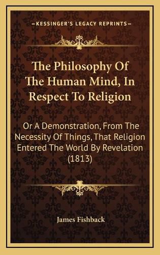 Cover image for The Philosophy of the Human Mind, in Respect to Religion: Or a Demonstration, from the Necessity of Things, That Religion Entered the World by Revelation (1813)