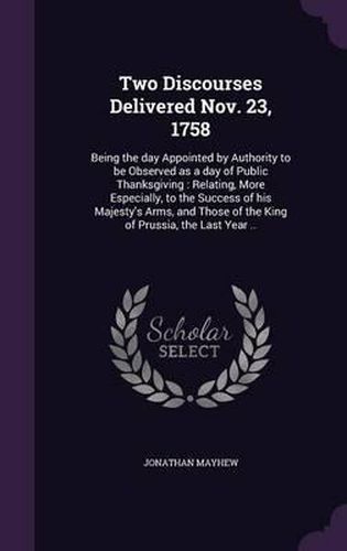 Two Discourses Delivered Nov. 23, 1758: Being the Day Appointed by Authority to Be Observed as a Day of Public Thanksgiving: Relating, More Especially, to the Success of His Majesty's Arms, and Those of the King of Prussia, the Last Year ..