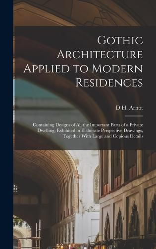 Cover image for Gothic Architecture Applied to Modern Residences; Containing Designs of all the Important Parts of a Private Dwelling, Exhibited in Elaborate Perspective Drawings, Together With Large and Copious Details