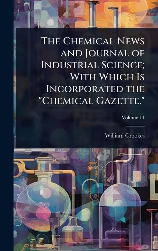 Cover image for The Chemical News and Journal of Industrial Science; With Which Is Incorporated the "Chemical Gazette."