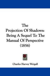 Cover image for The Projection of Shadows: Being a Sequel to the Manual of Perspective (1856)
