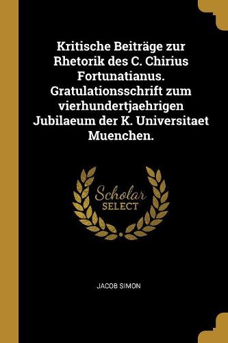 Cover image for Kritische Beitraege zur Rhetorik des C. Chirius Fortunatianus. Gratulationsschrift zum vierhundertjaehrigen Jubilaeum der K. Universitaet Muenchen.