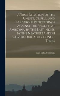 Cover image for A True Relation of the Unjust, Cruell, and Barbarous Proceedings Against the English at Amboyna, in the East Indies, by the Neatherlandish Governour, and Council There