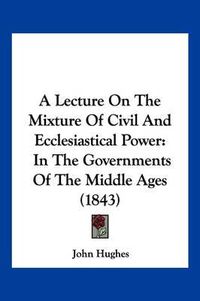 Cover image for A Lecture on the Mixture of Civil and Ecclesiastical Power: In the Governments of the Middle Ages (1843)