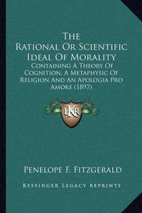 Cover image for The Rational or Scientific Ideal of Morality: Containing a Theory of Cognition, a Metaphysic of Religion and an Apologia Pro Amore (1897)