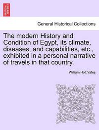 Cover image for The Modern History and Condition of Egypt, Its Climate, Diseases, and Capabilities, Etc., Exhibited in a Personal Narrative of Travels in That Country.