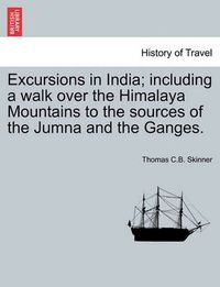 Cover image for Excursions in India; including a walk over the Himalaya Mountains to the sources of the Jumna and the Ganges.