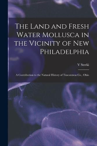 Cover image for The Land and Fresh Water Mollusca in the Vicinity of New Philadelphia: a Contribution to the Natural History of Tuscarawas Co., Ohio