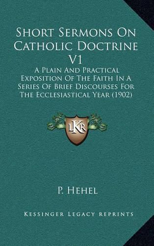 Cover image for Short Sermons on Catholic Doctrine V1: A Plain and Practical Exposition of the Faith in a Series of Brief Discourses for the Ecclesiastical Year (1902)