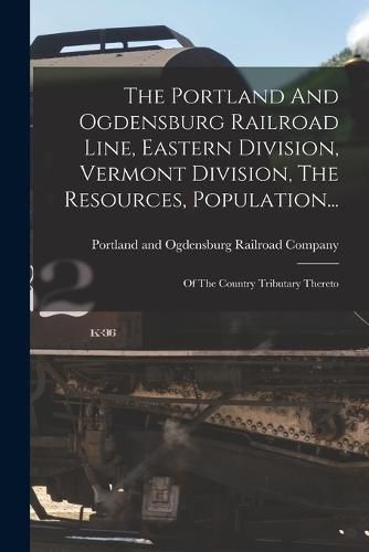 Cover image for The Portland And Ogdensburg Railroad Line, Eastern Division, Vermont Division, The Resources, Population...