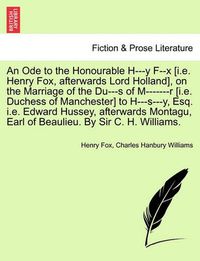 Cover image for An Ode to the Honourable H---Y F--X [i.E. Henry Fox, Afterwards Lord Holland], on the Marriage of the Du---S of M-------R [i.E. Duchess of Manchester] to H---S---Y, Esq. i.e. Edward Hussey, Afterwards Montagu, Earl of Beaulieu. by Sir C. H. Williams.